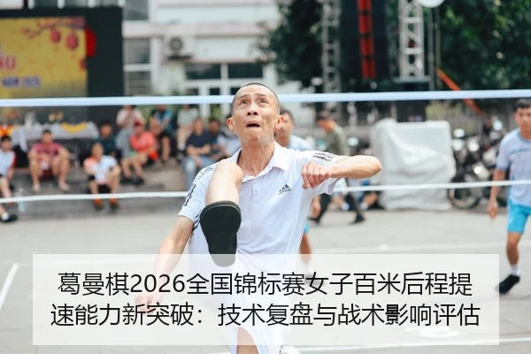 葛曼棋2026全国锦标赛女子百米后程提速能力新突破：技术复盘与战术影响评估