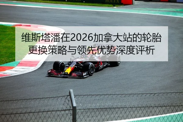 维斯塔潘在2026加拿大站的轮胎更换策略与领先优势深度评析